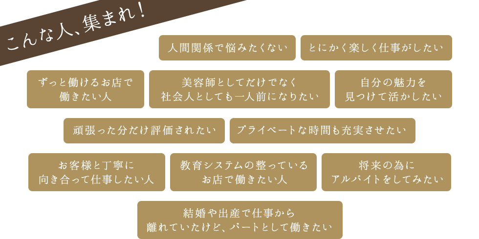 こんな人、集まれ！ 人間関係で悩みたくない とにかく楽しく仕事がしたい ずっと働けるお店で働きたい人 美容師としてだけでなく社会人としても一人前になりたい 自分の魅力を見つけて活かしたい etc..